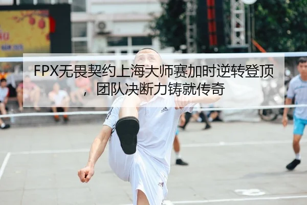 FPX无畏契约上海大师赛加时逆转登顶，团队决断力铸就传奇